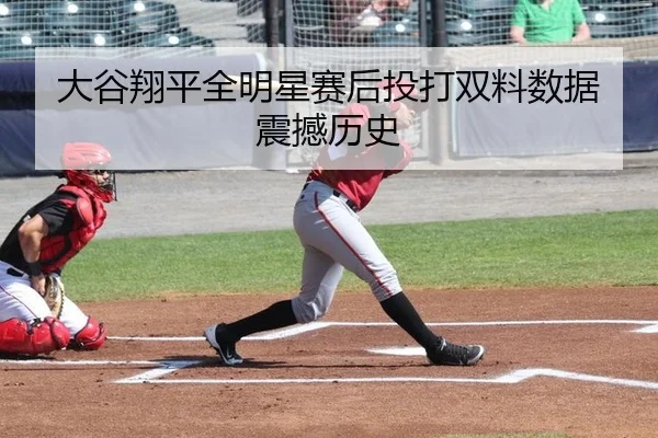 大谷翔平全明星赛后投打双料数据震撼历史