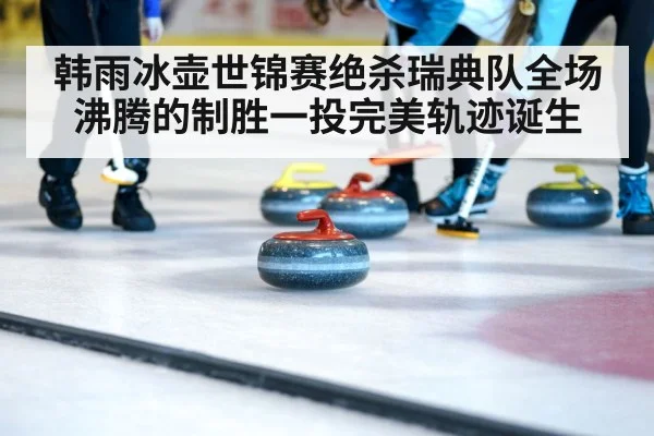 韩雨冰壶世锦赛绝杀瑞典队全场沸腾的制胜一投完美轨迹诞生